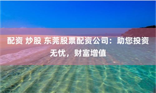 配资 炒股 东莞股票配资公司：助您投资无忧，财富增值