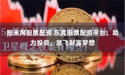 股米网股票配资 东莞股票配资平台：助力投资，放飞财富梦想