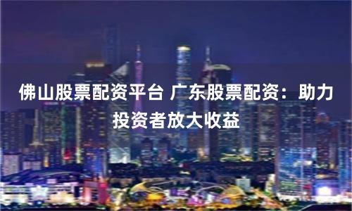 佛山股票配资平台 广东股票配资：助力投资者放大收益