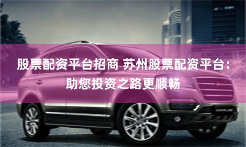 股票配资平台招商 苏州股票配资平台：助您投资之路更顺畅