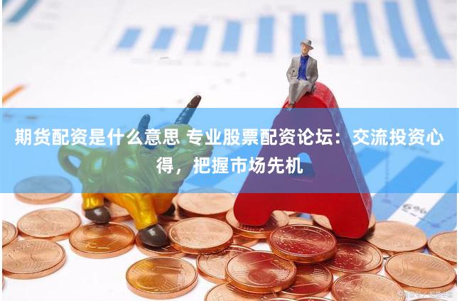 期货配资是什么意思 专业股票配资论坛：交流投资心得，把握市场先机