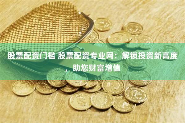 股票配资门槛 股票配资专业网：解锁投资新高度，助您财富增值