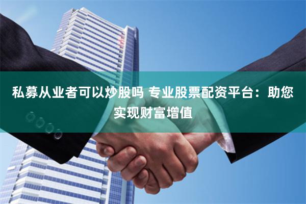 私募从业者可以炒股吗 专业股票配资平台：助您实现财富增值